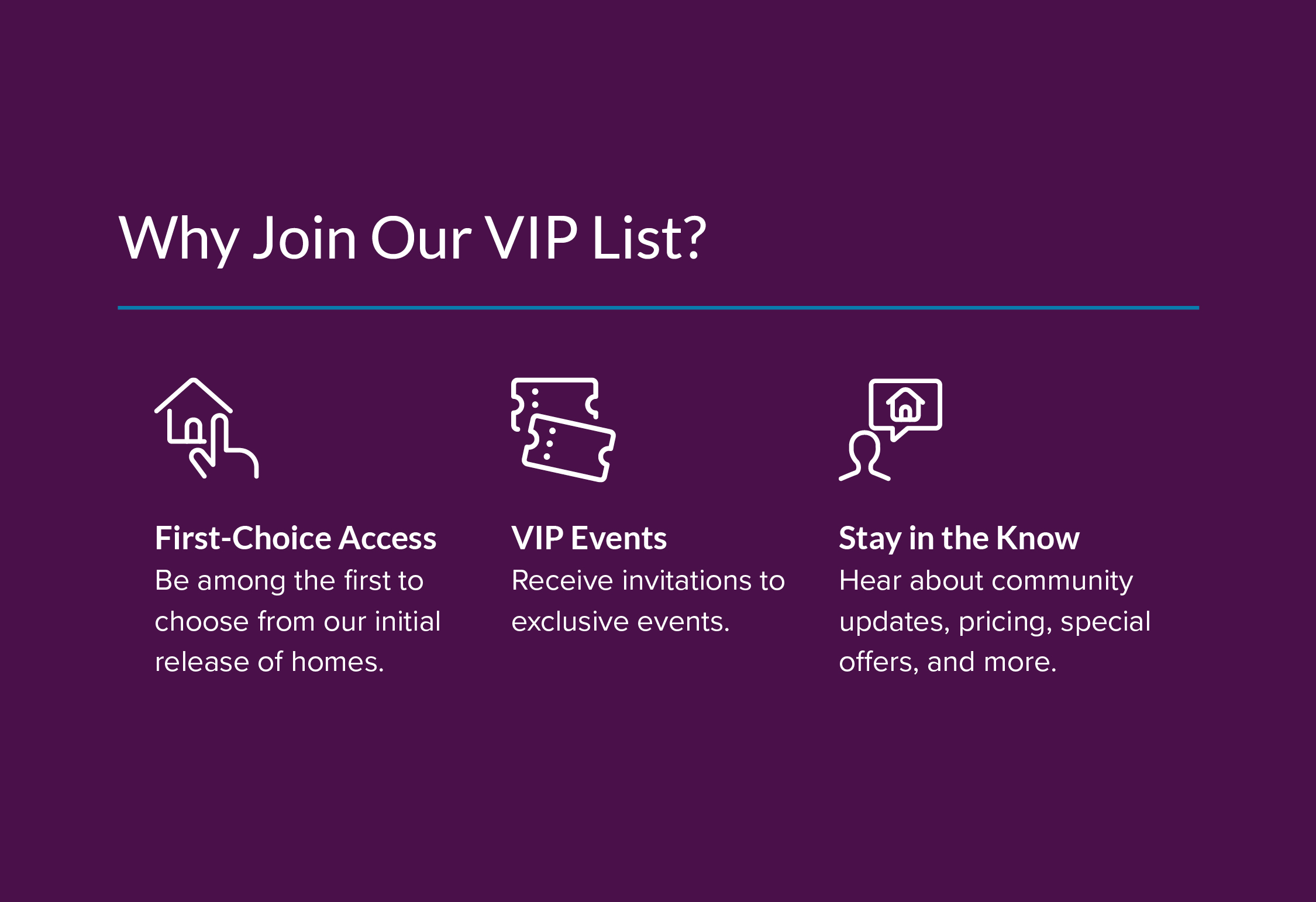 Be among the first to know about new community details. Enjoy exclusive savings and exciting incentives. Hear about pricing, special savings, and more.